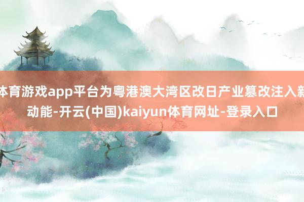 体育游戏app平台为粤港澳大湾区改日产业篡改注入新动能-开云(中国)kaiyun体育网址-登录入口