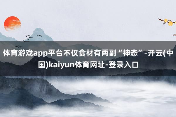 体育游戏app平台不仅食材有两副“神态”-开云(中国)kaiyun体育网址-登录入口