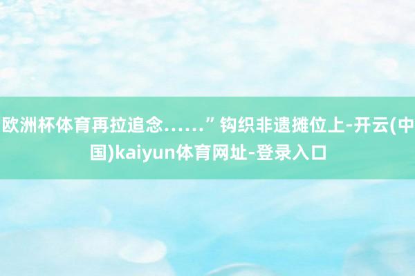 欧洲杯体育再拉追念……”钩织非遗摊位上-开云(中国)kaiyun体育网址-登录入口