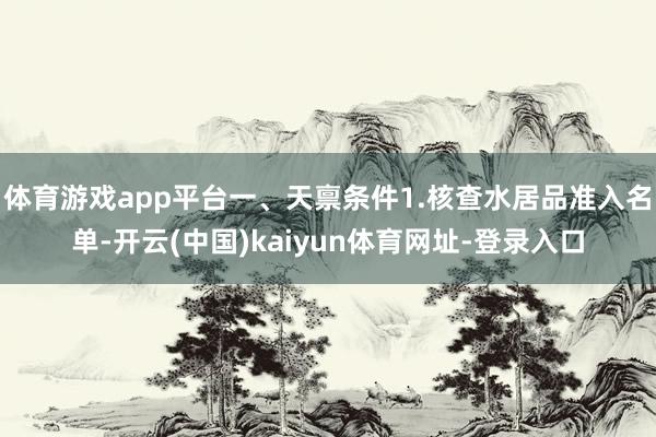 体育游戏app平台一、天禀条件1.核查水居品准入名单-开云(中国)kaiyun体育网址-登录入口