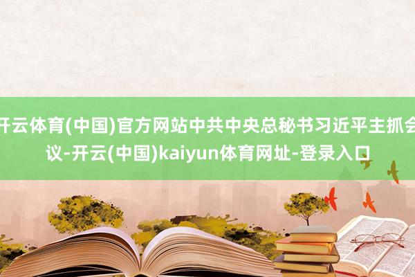 开云体育(中国)官方网站中共中央总秘书习近平主抓会议-开云(中国)kaiyun体育网址-登录入口