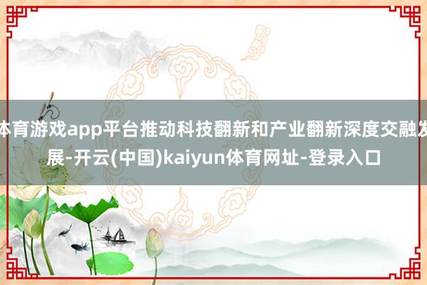 体育游戏app平台推动科技翻新和产业翻新深度交融发展-开云(中国)kaiyun体育网址-登录入口