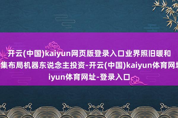 开云(中国)kaiyun网页版登录入口业界照旧暖和到京东在密集布局机器东说念主投资-开云(中国)kaiyun体育网址-登录入口