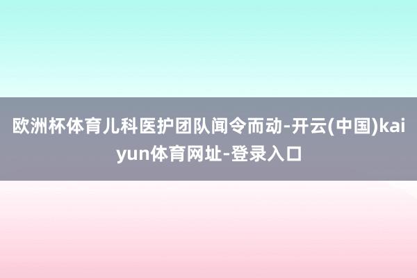 欧洲杯体育儿科医护团队闻令而动-开云(中国)kaiyun体育网址-登录入口