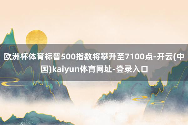 欧洲杯体育标普500指数将攀升至7100点-开云(中国)kaiyun体育网址-登录入口