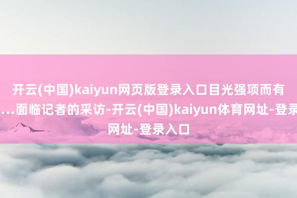 开云(中国)kaiyun网页版登录入口目光强项而有劲……面临记者的采访-开云(中国)kaiyun体育网址-登录入口