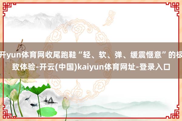 开yun体育网收尾跑鞋“轻、软、弹、缓震惬意”的极致体验-开云(中国)kaiyun体育网址-登录入口