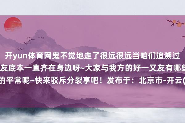 开yun体育网鬼不觉地走了很远很远当咱们追溯过往大约会发现我的好一又友底本一直齐在身边呀~大家与我方的好一又友有哪些意旨的平常呢~快来驳斥分裂享吧！发布于：北京市-开云(中国)kaiyun体育网址-登录入口
