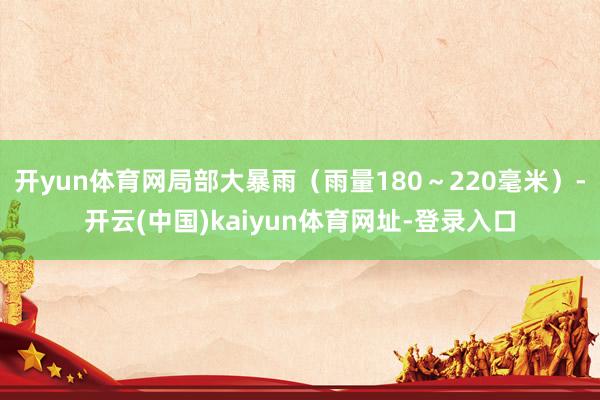开yun体育网局部大暴雨（雨量180～220毫米）-开云(中国)kaiyun体育网址-登录入口