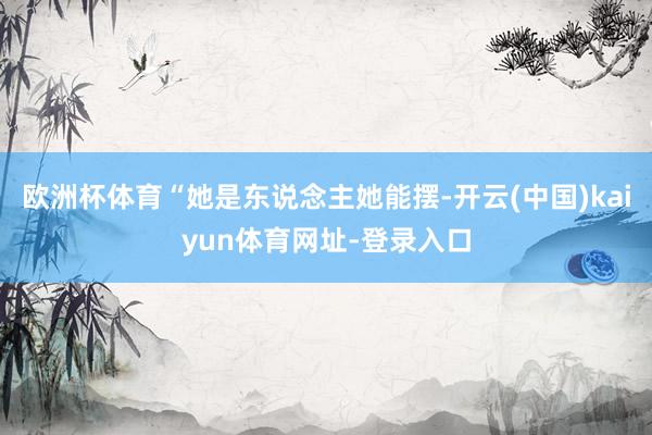 欧洲杯体育“她是东说念主她能摆-开云(中国)kaiyun体育网址-登录入口