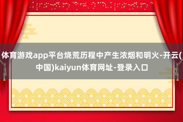 体育游戏app平台烧荒历程中产生浓烟和明火-开云(中国)kaiyun体育网址-登录入口