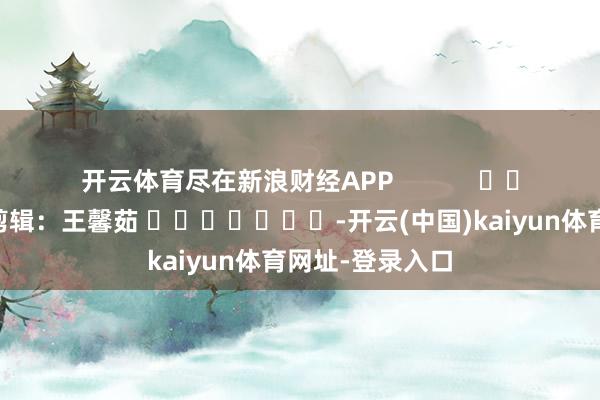 开云体育尽在新浪财经APP            						背负剪辑：王馨茹 							-开云(中国)kaiyun体育网址-登录入口