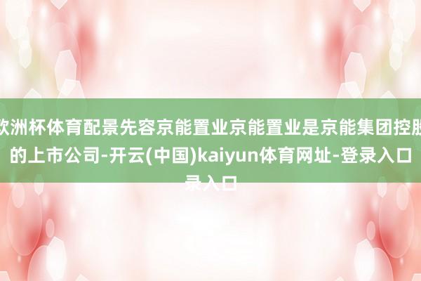 欧洲杯体育配景先容京能置业京能置业是京能集团控股的上市公司-开云(中国)kaiyun体育网址-登录入口