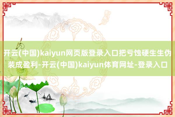 开云(中国)kaiyun网页版登录入口把亏蚀硬生生伪装成盈利-开云(中国)kaiyun体育网址-登录入口