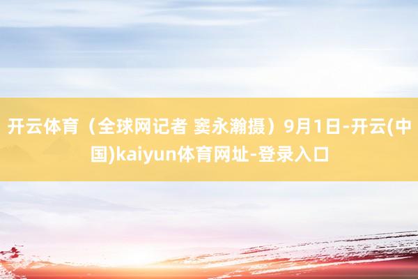 开云体育（全球网记者 窦永瀚摄）9月1日-开云(中国)kaiyun体育网址-登录入口