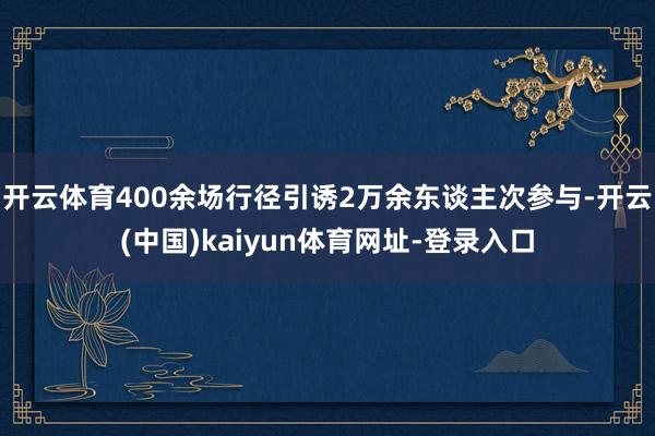 开云体育400余场行径引诱2万余东谈主次参与-开云(中国)kaiyun体育网址-登录入口