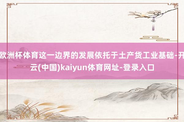 欧洲杯体育这一边界的发展依托于土产货工业基础-开云(中国)kaiyun体育网址-登录入口