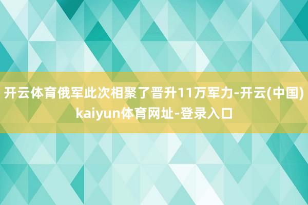 开云体育俄军此次相聚了晋升11万军力-开云(中国)kaiyun体育网址-登录入口