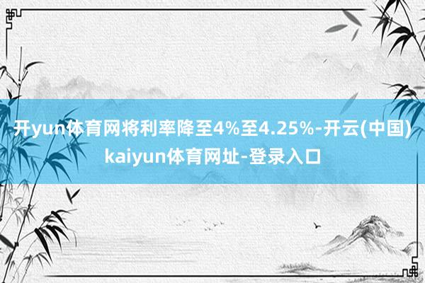 开yun体育网将利率降至4%至4.25%-开云(中国)kaiyun体育网址-登录入口