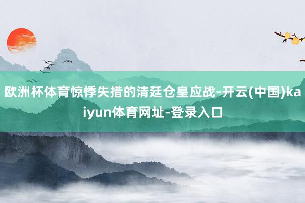 欧洲杯体育惊悸失措的清廷仓皇应战-开云(中国)kaiyun体育网址-登录入口