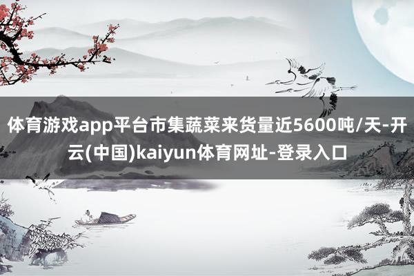 体育游戏app平台市集蔬菜来货量近5600吨/天-开云(中国)kaiyun体育网址-登录入口