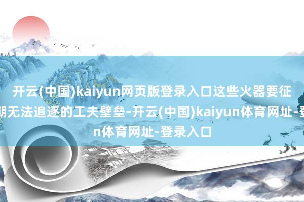 开云(中国)kaiyun网页版登录入口这些火器要征战起短期无法追逐的工夫壁垒-开云(中国)kaiyun体育网址-登录入口
