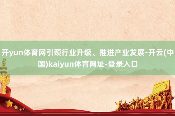 开yun体育网引颈行业升级、推进产业发展-开云(中国)kaiyun体育网址-登录入口