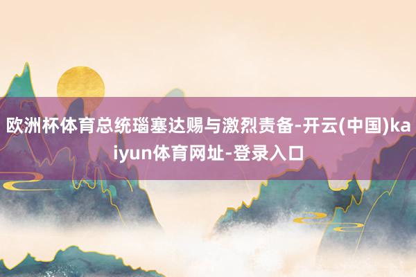 欧洲杯体育总统瑙塞达赐与激烈责备-开云(中国)kaiyun体育网址-登录入口