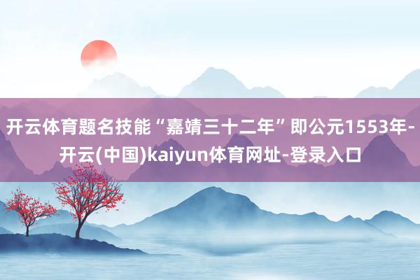 开云体育题名技能“嘉靖三十二年”即公元1553年-开云(中国)kaiyun体育网址-登录入口