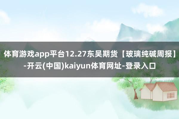 体育游戏app平台12.27东吴期货【玻璃纯碱周报】-开云(中国)kaiyun体育网址-登录入口