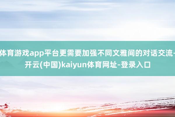 体育游戏app平台更需要加强不同文雅间的对话交流-开云(中国)kaiyun体育网址-登录入口