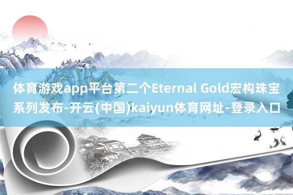 体育游戏app平台第二个Eternal Gold宏构珠宝系列发布-开云(中国)kaiyun体育网址-登录入口