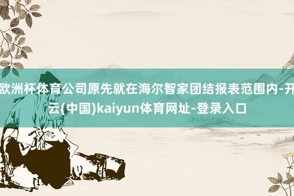 欧洲杯体育公司原先就在海尔智家团结报表范围内-开云(中国)kaiyun体育网址-登录入口