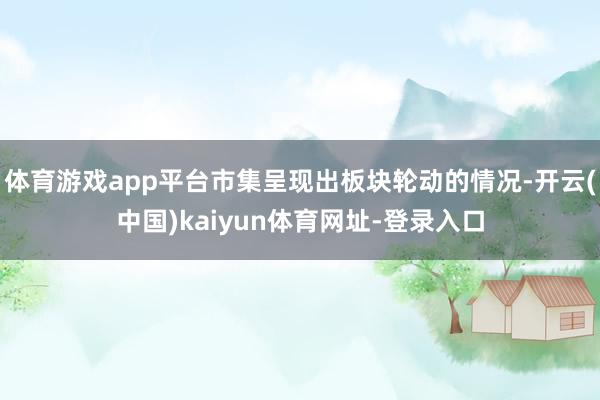 体育游戏app平台市集呈现出板块轮动的情况-开云(中国)kaiyun体育网址-登录入口