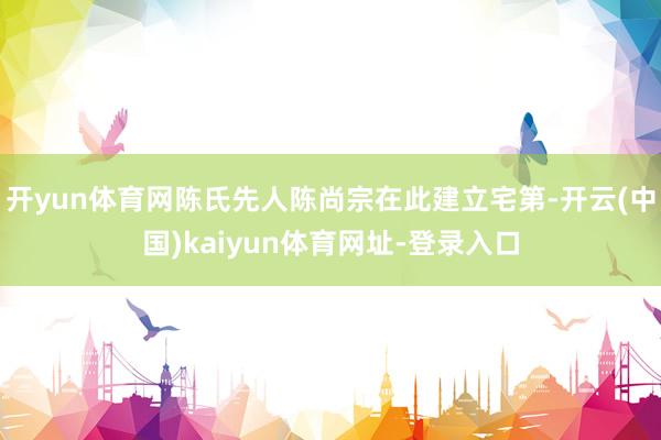 开yun体育网陈氏先人陈尚宗在此建立宅第-开云(中国)kaiyun体育网址-登录入口