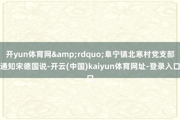 开yun体育网&rdquo;阜宁镇北寒村党支部通知宋德国说-开云(中国)kaiyun体育网址-登录入口