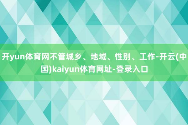 开yun体育网不管城乡、地域、性别、工作-开云(中国)kaiyun体育网址-登录入口