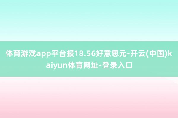 体育游戏app平台报18.56好意思元-开云(中国)kaiyun体育网址-登录入口