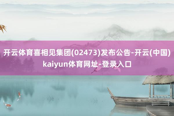 开云体育喜相见集团(02473)发布公告-开云(中国)kaiyun体育网址-登录入口