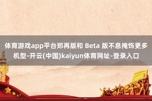 体育游戏app平台郑再版和 Beta 版不息掩饰更多机型-开云(中国)kaiyun体育网址-登录入口