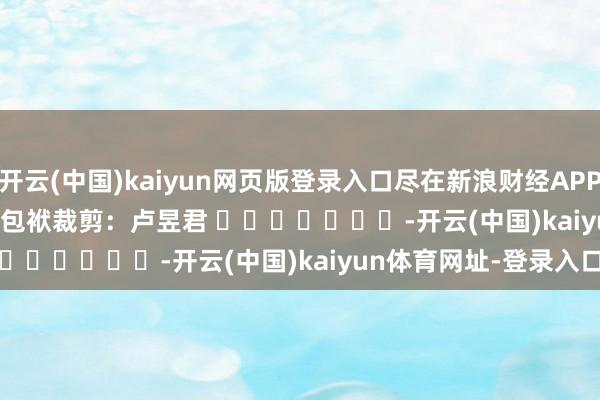开云(中国)kaiyun网页版登录入口尽在新浪财经APP            						包袱裁剪：卢昱君 							-开云(中国)kaiyun体育网址-登录入口