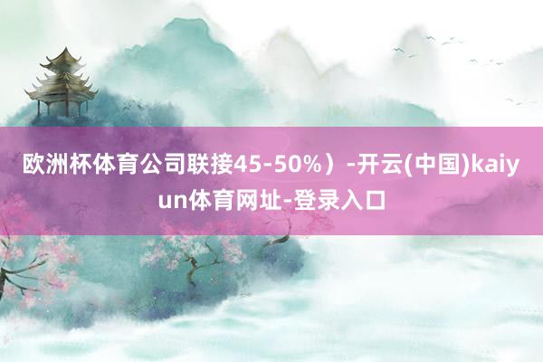 欧洲杯体育公司联接45-50%）-开云(中国)kaiyun体育网址-登录入口
