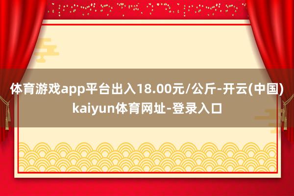 体育游戏app平台出入18.00元/公斤-开云(中国)kaiyun体育网址-登录入口