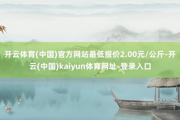 开云体育(中国)官方网站最低报价2.00元/公斤-开云(中国)kaiyun体育网址-登录入口