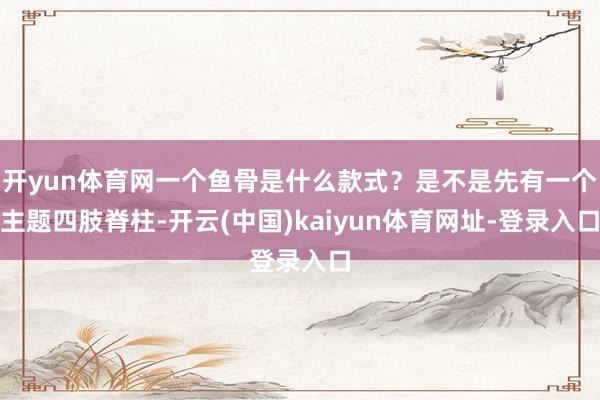 开yun体育网一个鱼骨是什么款式?是不是先有一个主题四肢脊柱-开云(中国)kaiyun体育网址-登录入口