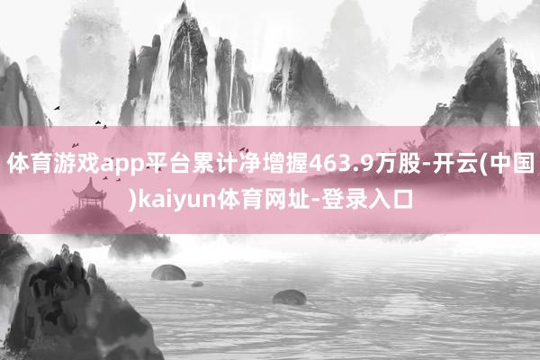 体育游戏app平台累计净增握463.9万股-开云(中国)kaiyun体育网址-登录入口