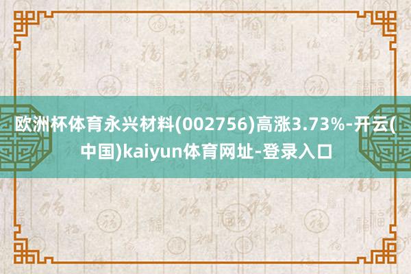 欧洲杯体育永兴材料(002756)高涨3.73%-开云(中国)kaiyun体育网址-登录入口