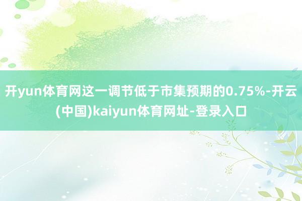 开yun体育网这一调节低于市集预期的0.75%-开云(中国)kaiyun体育网址-登录入口