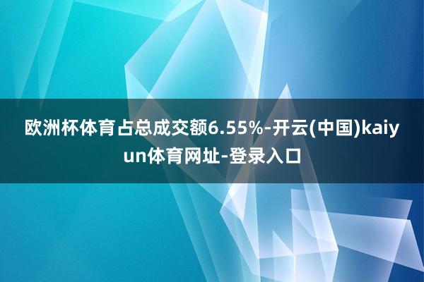 欧洲杯体育占总成交额6.55%-开云(中国)kaiyun体育网址-登录入口