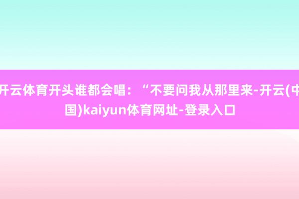 开云体育开头谁都会唱：“不要问我从那里来-开云(中国)kaiyun体育网址-登录入口